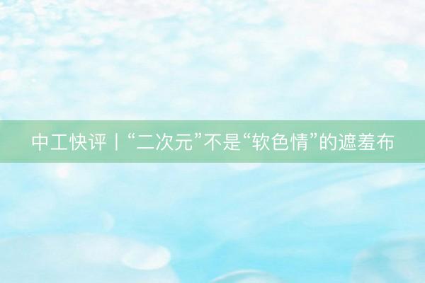 中工快评丨“二次元”不是“软色情”的遮羞布