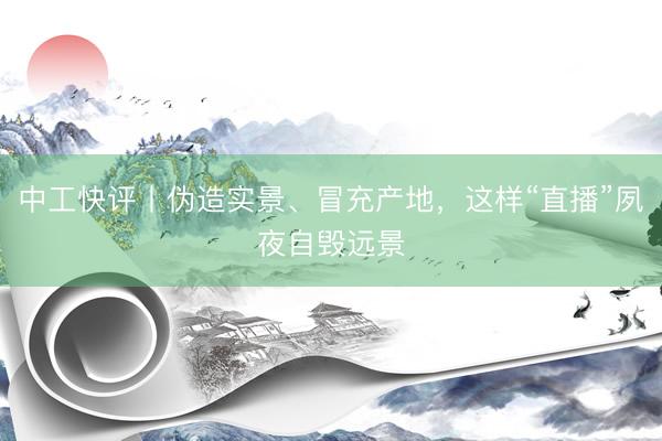 中工快评丨伪造实景、冒充产地，这样“直播”夙夜自毁远景