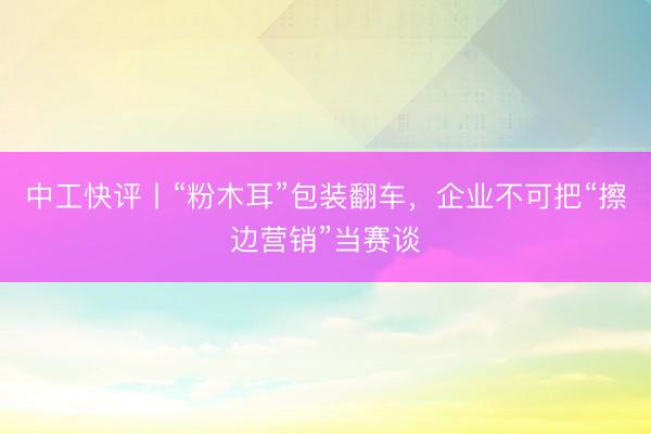 中工快评丨“粉木耳”包装翻车，企业不可把“擦边营销”当赛谈