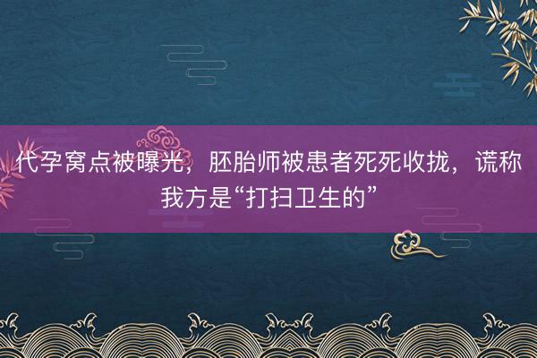 代孕窝点被曝光，胚胎师被患者死死收拢，谎称我方是“打扫卫生的”
