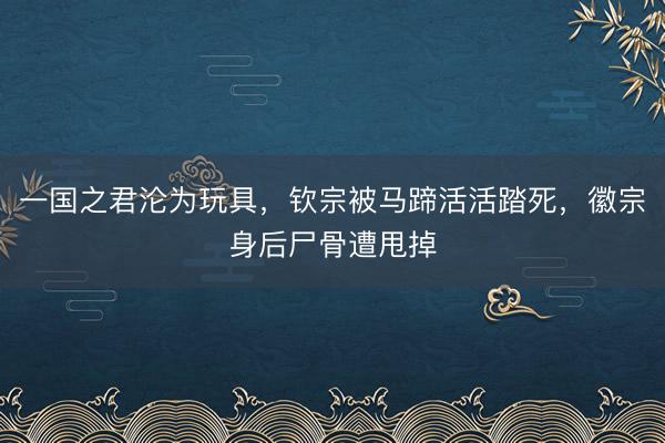 一国之君沦为玩具，钦宗被马蹄活活踏死，徽宗身后尸骨遭甩掉