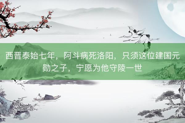 西晋泰始七年，阿斗病死洛阳，只须这位建国元勋之子，宁愿为他守陵一世