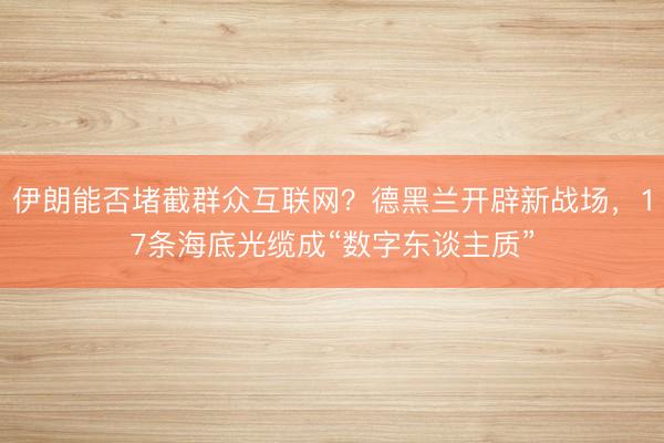 伊朗能否堵截群众互联网？德黑兰开辟新战场，17条海底光缆成“数字东谈主质”