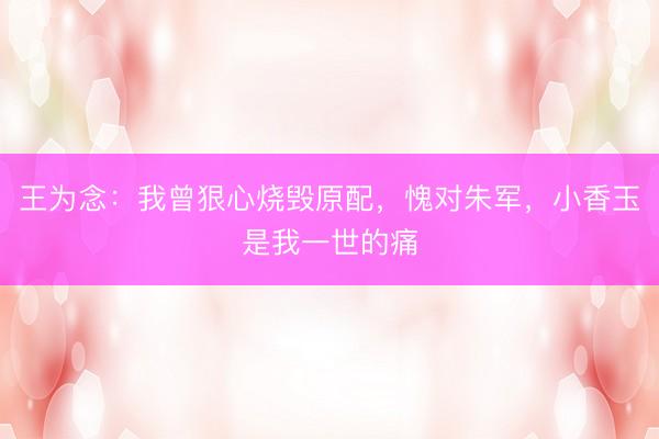 王为念：我曾狠心烧毁原配，愧对朱军，小香玉是我一世的痛