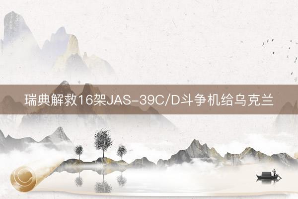 瑞典解救16架JAS-39C/D斗争机给乌克兰