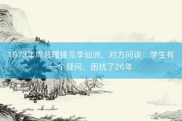 1973年周总理接见李仙洲，对方问谈：学生有一个疑问，困扰了26年