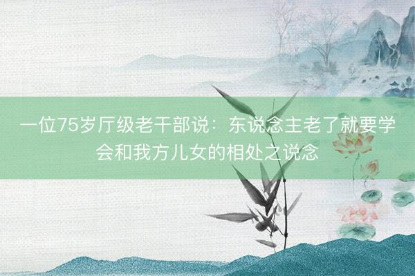 一位75岁厅级老干部说：东说念主老了就要学会和我方儿女的相处之说念