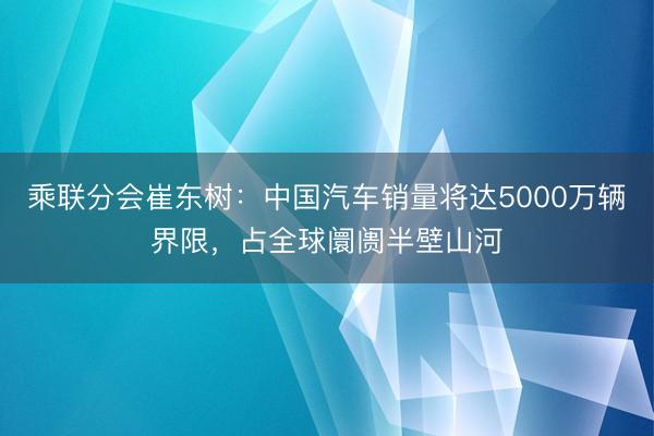 乘联分会崔东树:中国汽车销量将达5000万辆界限,占全球阛阓半壁山河