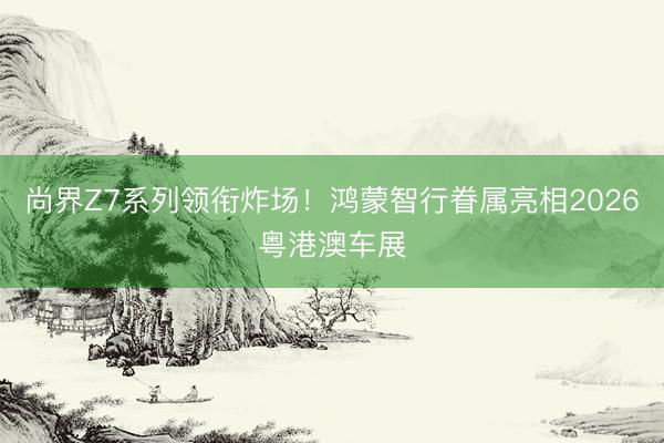 尚界Z7系列领衔炸场!鸿蒙智行眷属亮相2026粤港澳车展