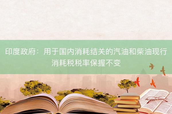 印度政府：用于国内消耗结关的汽油和柴油现行消耗税税率保握不变