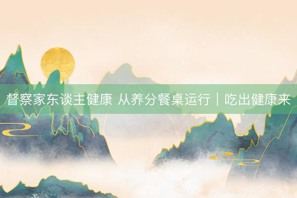 督察家东谈主健康 从养分餐桌运行|吃出健康来
