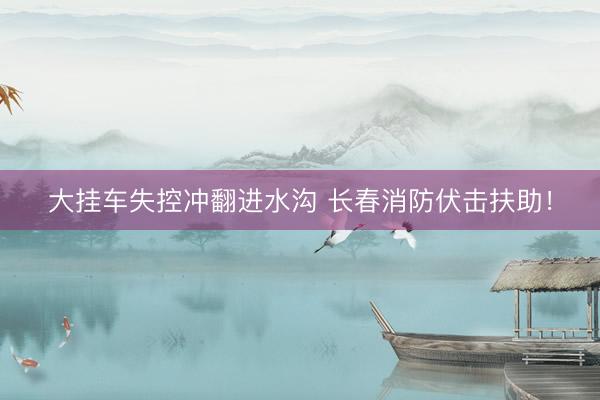 大挂车失控冲翻进水沟 长春消防伏击扶助！