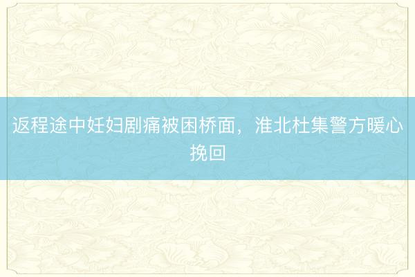 返程途中妊妇剧痛被困桥面,淮北杜集警方暖心挽回