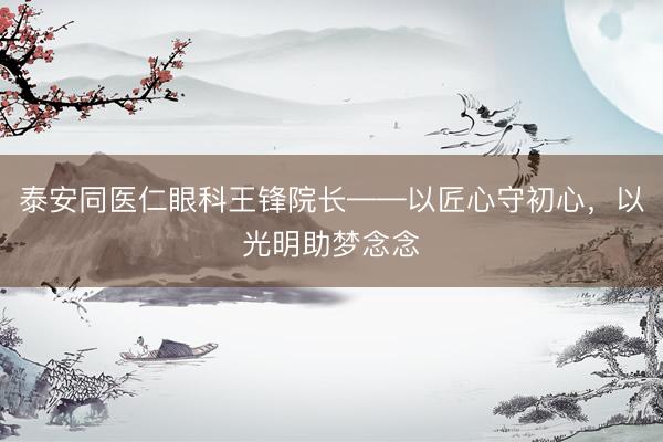 泰安同医仁眼科王锋院长——以匠心守初心，以光明助梦念念