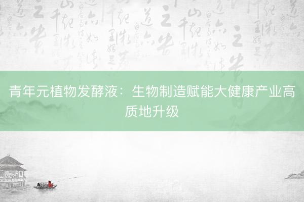 青年元植物发酵液：生物制造赋能大健康产业高质地升级
