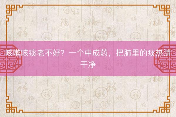 咳嗽咳痰老不好？一个中成药，把肺里的痰热清干净