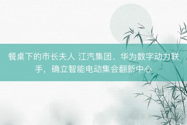 餐桌下的市长夫人 江汽集团、华为数字动力联手，确立智能电动集会翻新中心