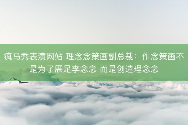 疯马秀表演网站 理念念策画副总裁：作念策画不是为了餍足李念念 而是创造理念念