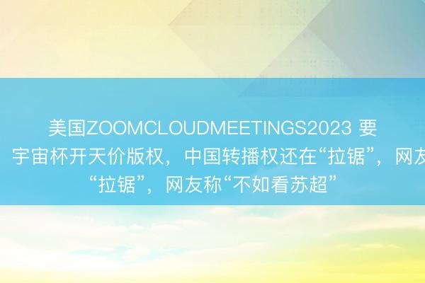 美国ZOOMCLOUDMEETINGS2023 要价3亿好意思元？ 宇宙杯开天价版权，中国转播权还在“拉锯”，网友称“不如看苏超”