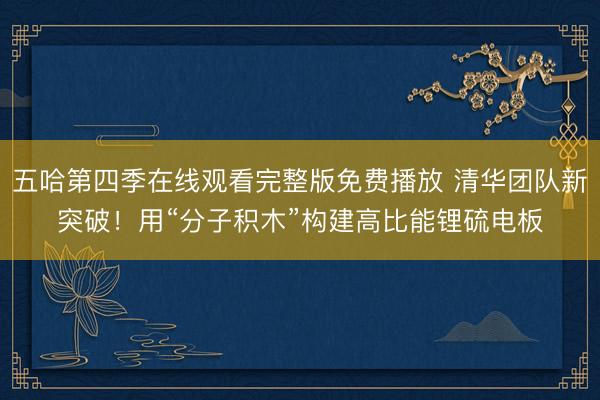 五哈第四季在线观看完整版免费播放 清华团队新突破！用“分子积木”构建高比能锂硫电板