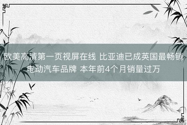 欧美高清第一页视屏在线 比亚迪已成英国最畅销电动汽车品牌 本年前4个月销量过万