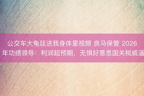 公交车大龟廷进我身体里视频 良马保管 2026 年功绩领导：利润超预期，无惧好意思国关税威逼