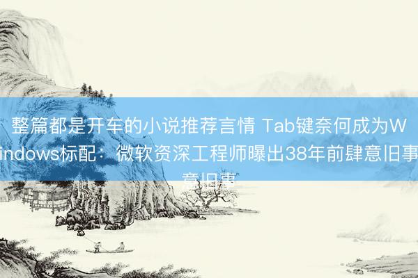 整篇都是开车的小说推荐言情 Tab键奈何成为Windows标配：微软资深工程师曝出38年前肆意旧事