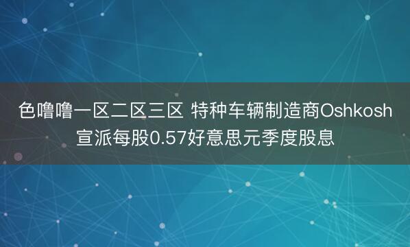 色噜噜一区二区三区 特种车辆制造商Oshkosh宣派每股0.57好意思元季度股息