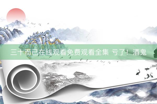 三十而已在线观看免费观看全集 亏了！酒鬼