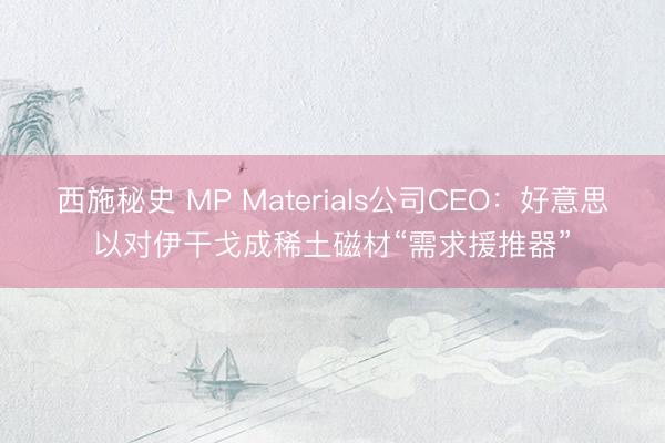 西施秘史 MP Materials公司CEO：好意思以对伊干戈成稀土磁材“需求援推器”