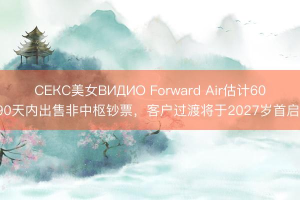 СЕКС美女ВИДИО Forward Air估计60-90天内出售非中枢钞票，客户过渡将于2027岁首启动