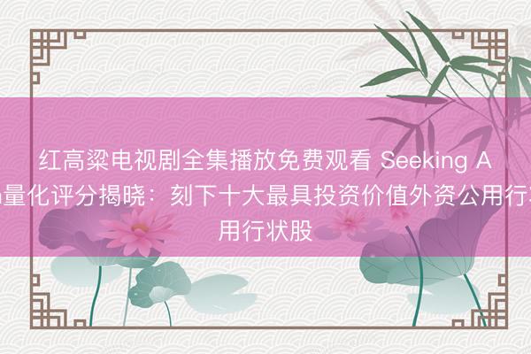 红高粱电视剧全集播放免费观看 Seeking Alpha量化评分揭晓：刻下十大最具投资价值外资公用行状股