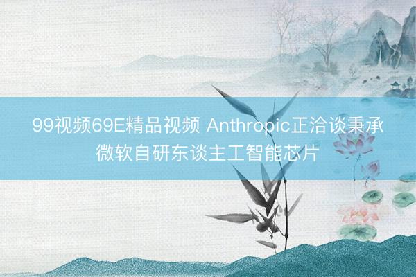 99视频69E精品视频 Anthropic正洽谈秉承微软自研东谈主工智能芯片