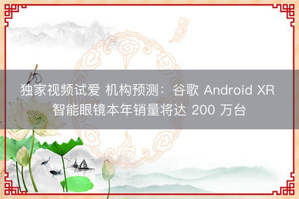 独家视频试爱 机构预测：谷歌 Android XR 智能眼镜本年销量将达 200 万台