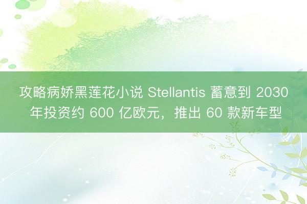 攻略病娇黑莲花小说 Stellantis 蓄意到 2030 年投资约 600 亿欧元，推出 60 款新车型