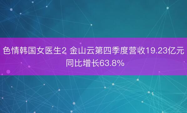 色情韩国女医生2 金山云第四季度营收19.23亿元 同比增长63.8%