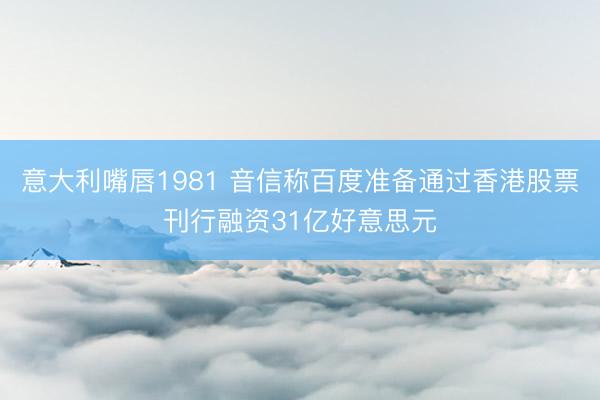 意大利嘴唇1981 音信称百度准备通过香港股票刊行融资31亿好意思元