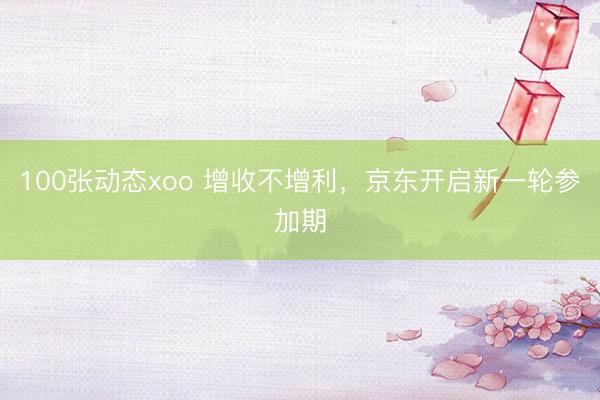 100张动态xoo 增收不增利，京东开启新一轮参加期