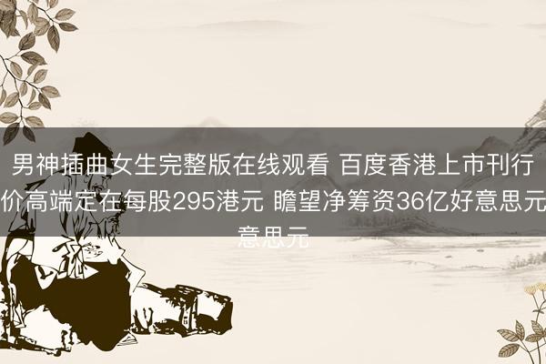 男神插曲女生完整版在线观看 百度香港上市刊行价高端定在每股295港元 瞻望净筹资36亿好意思元