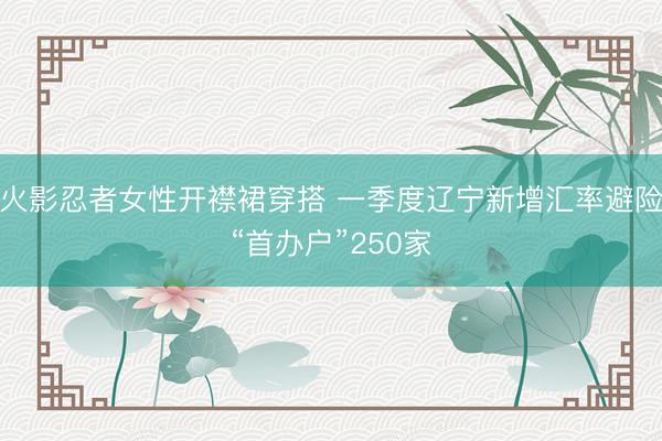 火影忍者女性开襟裙穿搭 一季度辽宁新增汇率避险“首办户”250家