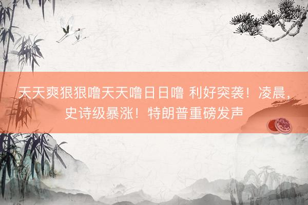 天天爽狠狠噜天天噜日日噜 利好突袭!凌晨,史诗级暴涨!特朗普重磅发声