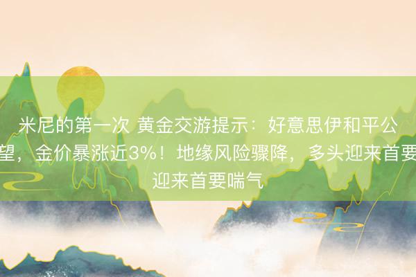 米尼的第一次 黄金交游提示：好意思伊和平公约在望，金价暴涨近3%！地缘风险骤降，多头迎来首要喘气