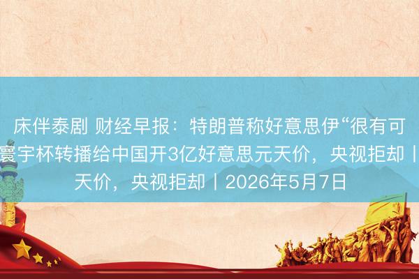 床伴泰剧 财经早报：特朗普称好意思伊“很有可能”达成契约，寰宇杯转播给中国开3亿好意思元天价，央视拒却丨2026年5月7日