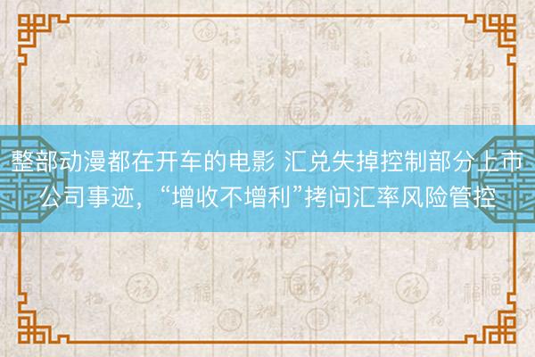 整部动漫都在开车的电影 汇兑失掉控制部分上市公司事迹，“增收不增利”拷问汇率风险管控