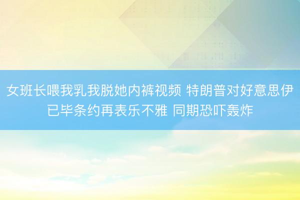 女班长喂我乳我脱她内裤视频 特朗普对好意思伊已毕条约再表乐不雅 同期恐吓轰炸