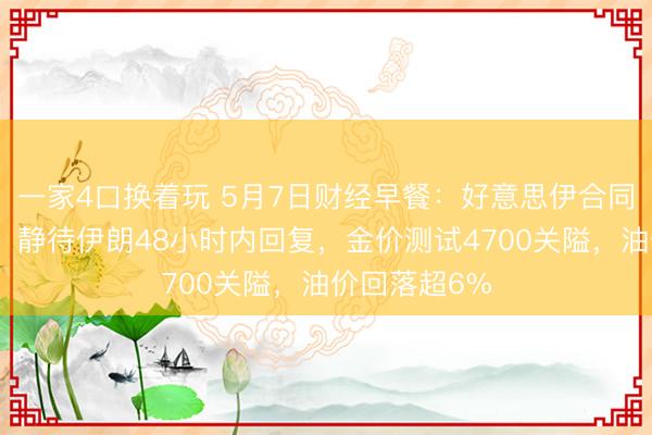 一家4口换着玩 5月7日财经早餐：好意思伊合同乐不雅预期，静待伊朗48小时内回复，金价测试4700关隘，油价回落超6%