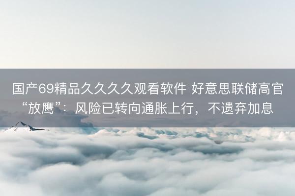 国产69精品久久久久观看软件 好意思联储高官“放鹰”：风险已转向通胀上行，不遗弃加息
