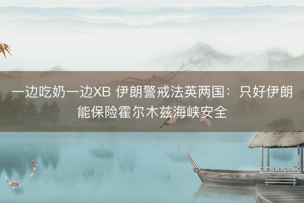 一边吃奶一边XB 伊朗警戒法英两国:只好伊朗能保险霍尔木兹海峡安全