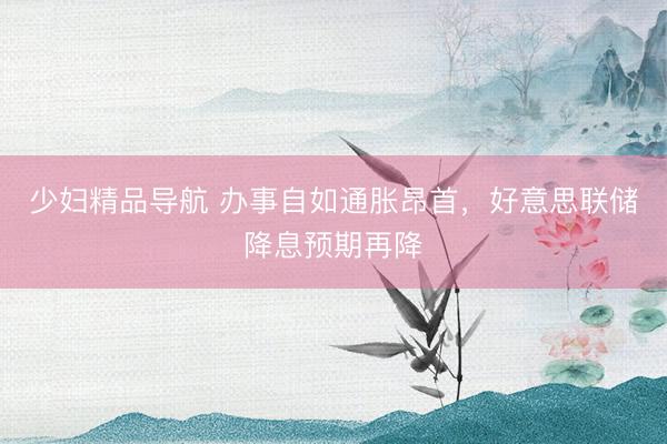 少妇精品导航 办事自如通胀昂首，好意思联储降息预期再降