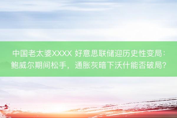 中国老太婆XXXX 好意思联储迎历史性变局:鲍威尔期间松手,通胀灰暗下沃什能否破局?